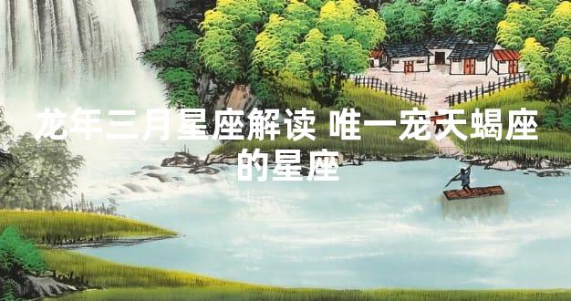 龙年三月星座解读 唯一宠天蝎座的星座